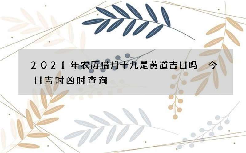 2021年农历腊月十九是黄道吉日吗 今日吉时凶时查询